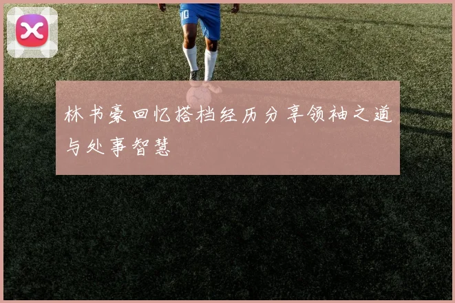 林书豪回忆搭档经历分享领袖之道与处事智慧
