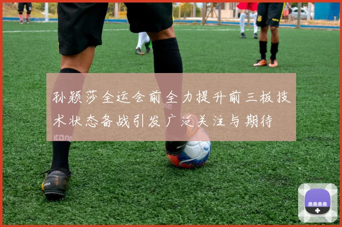 孙颖莎全运会前全力提升前三板技术状态备战引发广泛关注与期待